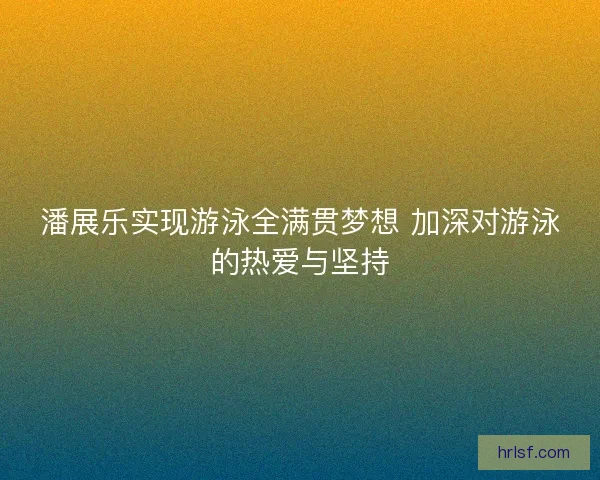 潘展乐实现游泳全满贯梦想 加深对游泳的热爱与坚持