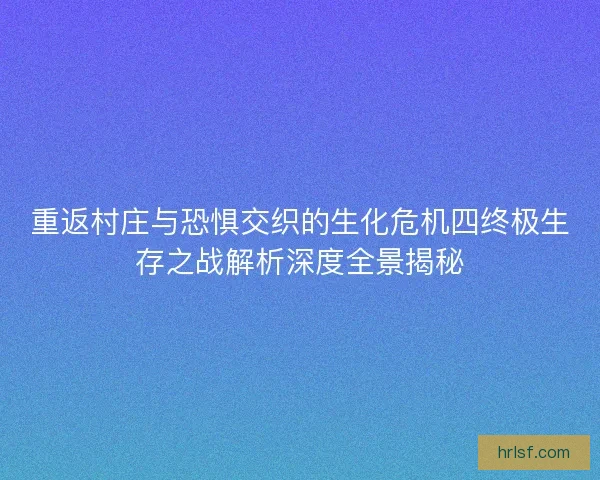 重返村庄与恐惧交织的生化危机四终极生存之战解析深度全景揭秘
