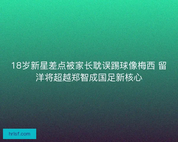 18岁新星差点被家长耽误踢球像梅西 留洋将超越郑智成国足新核心