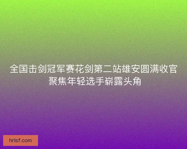 全国击剑冠军赛花剑第二站雄安圆满收官 聚焦年轻选手崭露头角