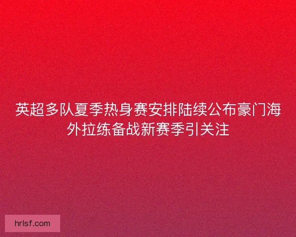 英超多队夏季热身赛安排陆续公布豪门海外拉练备战新赛季引关注