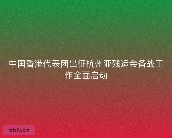 中国香港代表团出征杭州亚残运会备战工作全面启动