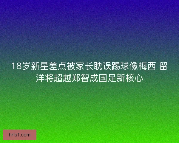 18岁新星差点被家长耽误踢球像梅西 留洋将超越郑智成国足新核心
