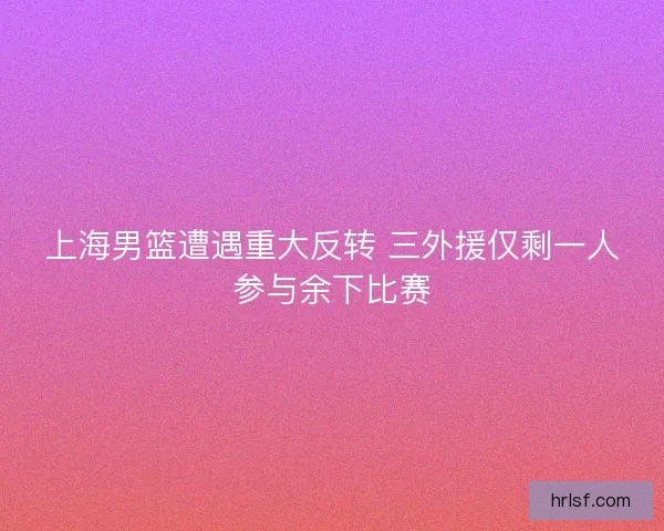 上海男篮遭遇重大反转 三外援仅剩一人参与余下比赛