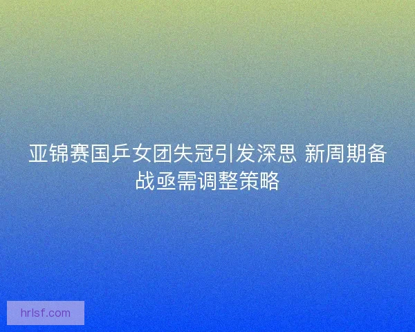 亚锦赛国乒女团失冠引发深思 新周期备战亟需调整策略
