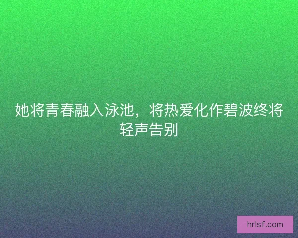她将青春融入泳池，将热爱化作碧波终将轻声告别