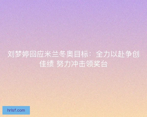 刘梦婷回应米兰冬奥目标：全力以赴争创佳绩 努力冲击领奖台