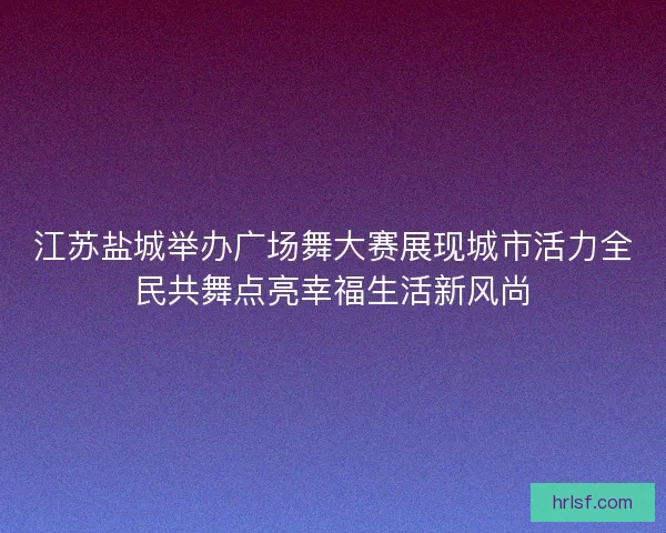 江苏盐城举办广场舞大赛展现城市活力全民共舞点亮幸福生活新风尚